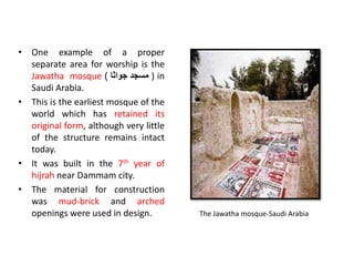• One example of a proper
separate area for worship is the
Jawatha mosque ‫مسجد‬
‫جواثا‬
) ) in
Saudi Arabia.
• This is the earliest mosque of the
world which has retained its
original form, although very little
of the structure remains intact
today.
• It was built in the 7th year of
hijrah near Dammam city.
• The material for construction
was mud-brick and arched
openings were used in design. The Jawatha mosque-Saudi Arabia
 