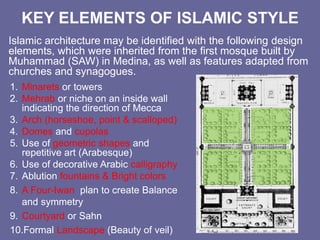 KEY ELEMENTS OF ISLAMIC STYLE
Islamic architecture may be identified with the following design
elements, which were inherited from the first mosque built by
Muhammad (SAW) in Medina, as well as features adapted from
churches and synagogues.
1. Minarets or towers
2. Mehrab or niche on an inside wall
indicating the direction of Mecca
3. Arch (horseshoe, point & scalloped)
4. Domes and cupolas
5. Use of geometric shapes and
repetitive art (Arabesque)
6. Use of decorative Arabic calligraphy
7. Ablution fountains & Bright colors
8. A Four-Iwan plan to create Balance
and symmetry
9. Courtyard or Sahn
10.Formal Landscape (Beauty of veil)
 