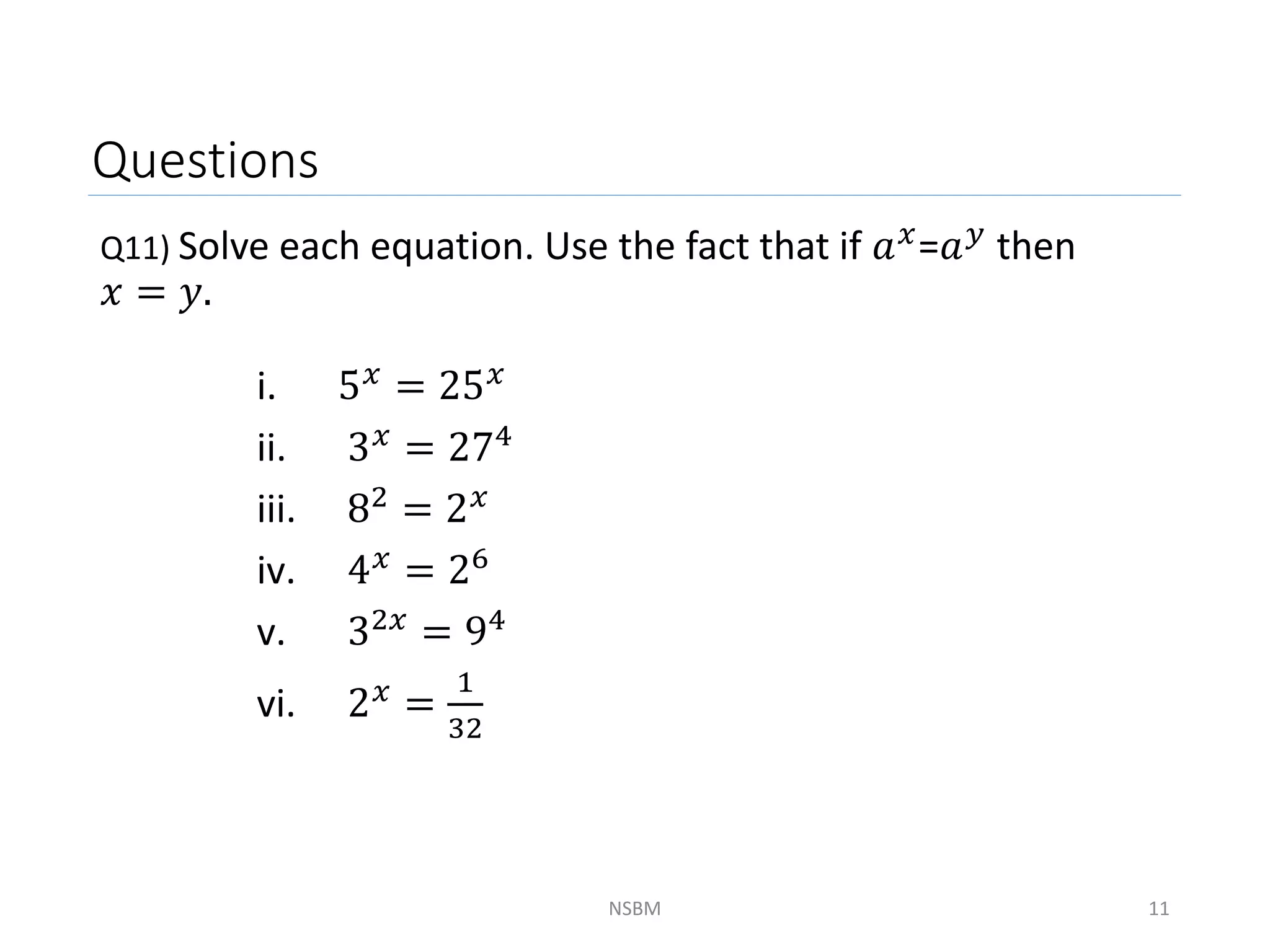 Questions
Q11) Solve each equation. Use the fact that if 𝑎𝑥=𝑎𝑦 then
𝑥 = 𝑦.
NSBM 11
i. 5𝑥 = 25𝑥
ii. 3𝑥 = 274
iii. 82 = 2𝑥
iv. 4𝑥 = 26
v. 32𝑥
= 94
vi. 2𝑥 =
1
32
 