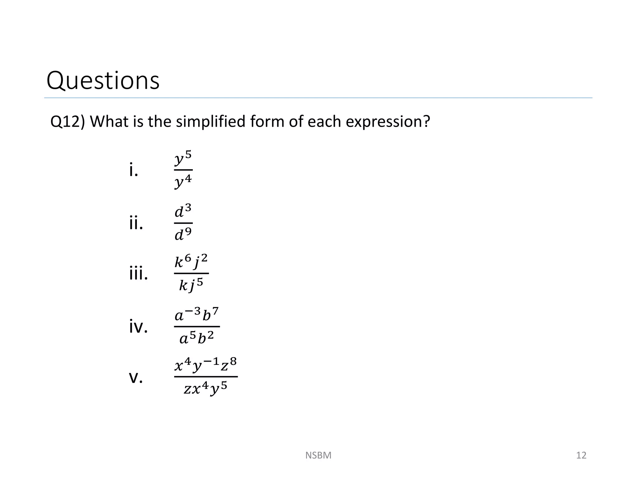 Questions
Q12) What is the simplified form of each expression?
NSBM 12
i.
𝑦5
𝑦4
ii.
𝑑3
𝑑9
iii.
𝑘6𝑗2
𝑘𝑗5
iv.
𝑎−3𝑏7
𝑎5𝑏2
v.
𝑥4𝑦−1𝑧8
𝑧𝑥4𝑦5
 