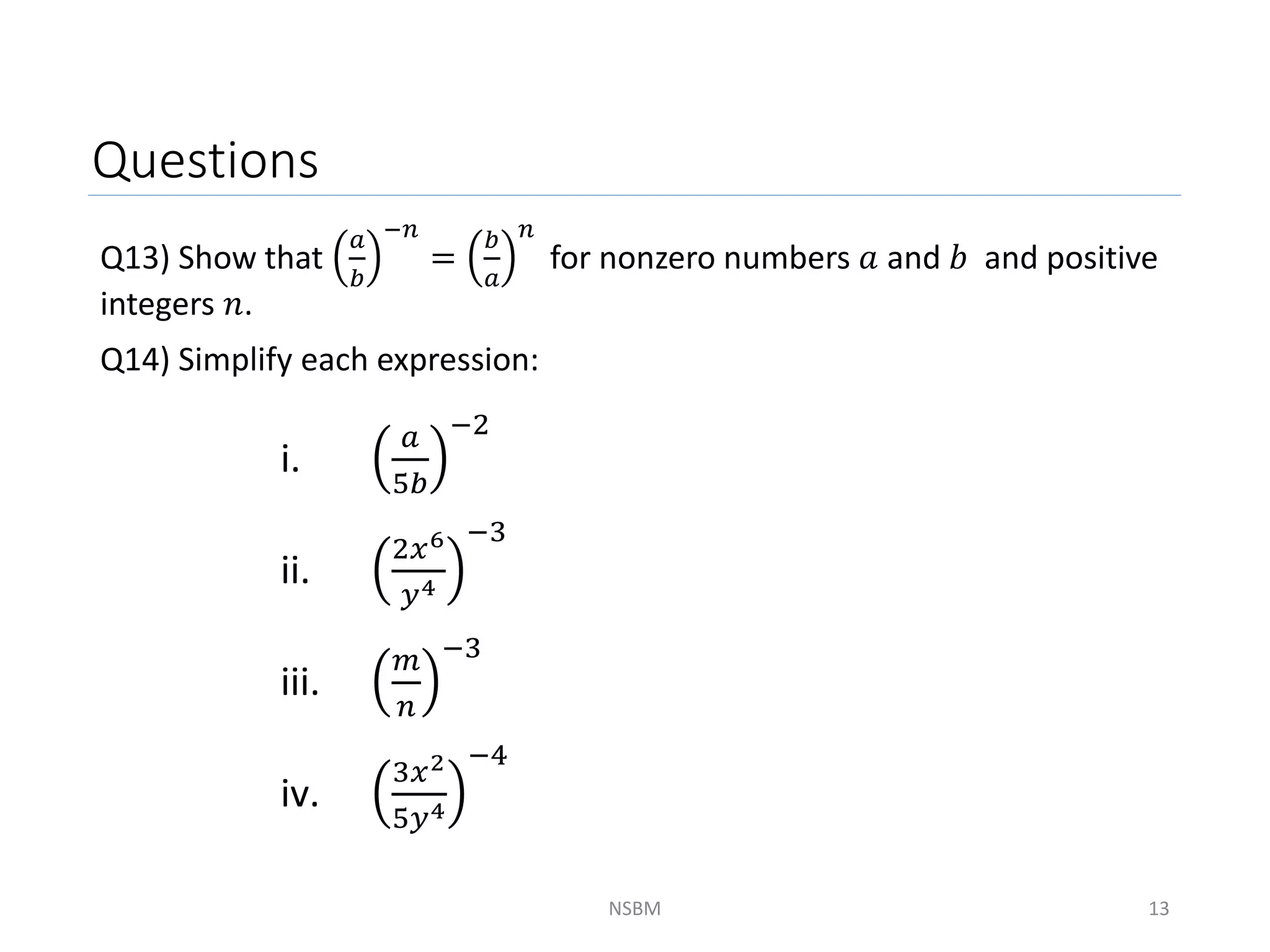 Questions
Q13) Show that
𝑎
𝑏
−𝑛
=
𝑏
𝑎
𝑛
for nonzero numbers 𝑎 and 𝑏 and positive
integers 𝑛.
Q14) Simplify each expression:
NSBM 13
i.
𝑎
5𝑏
−2
ii.
2𝑥6
𝑦4
−3
iii.
𝑚
𝑛
−3
iv.
3𝑥2
5𝑦4
−4
 
