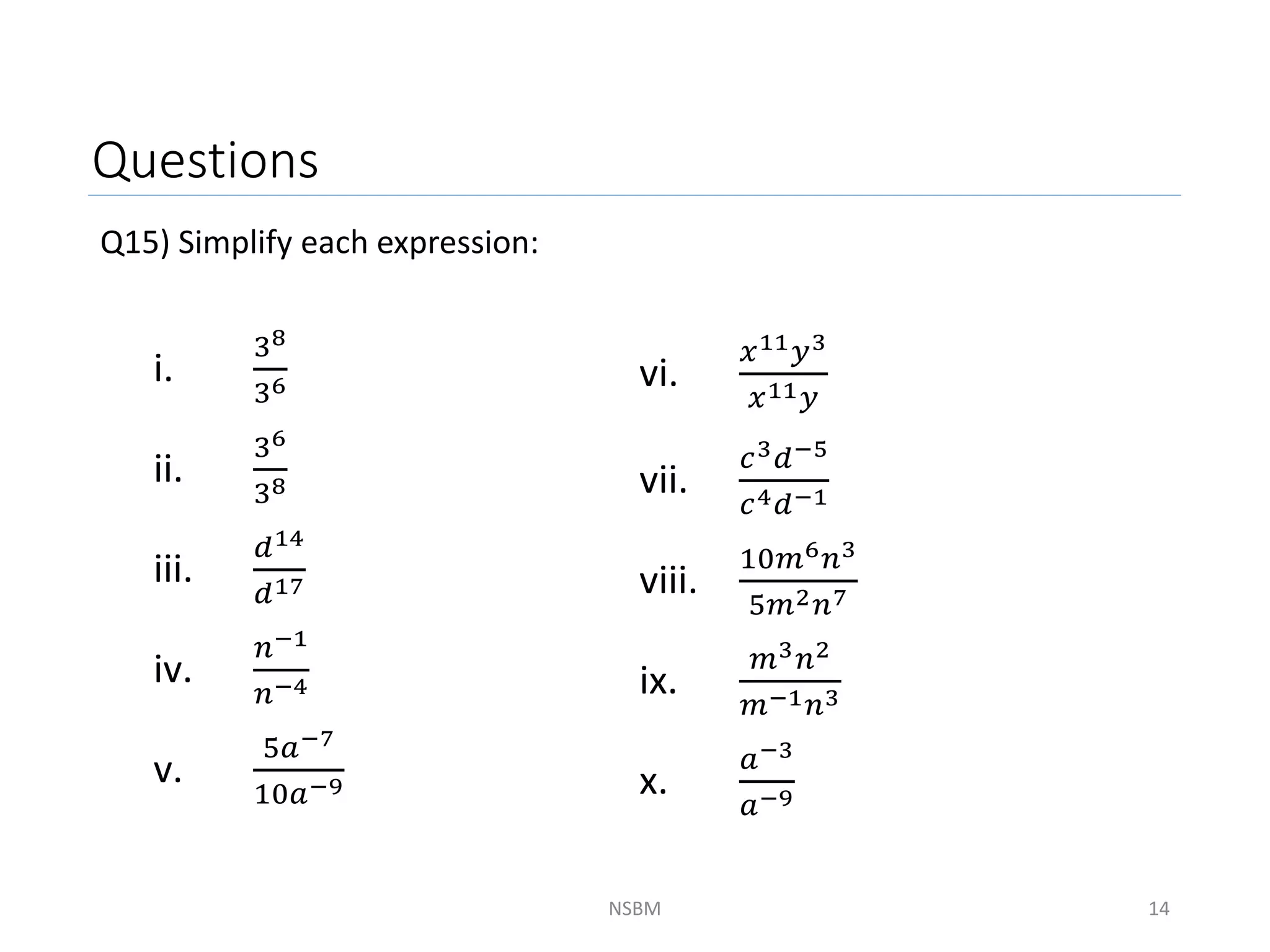Questions
Q15) Simplify each expression:
NSBM 14
i.
38
36
ii.
36
38
iii.
𝑑14
𝑑17
iv.
𝑛−1
𝑛−4
v.
5𝑎−7
10𝑎−9
vi.
𝑥11𝑦3
𝑥11𝑦
vii.
𝑐3𝑑−5
𝑐4𝑑−1
viii.
10𝑚6𝑛3
5𝑚2𝑛7
ix.
𝑚3𝑛2
𝑚−1𝑛3
x.
𝑎−3
𝑎−9
 