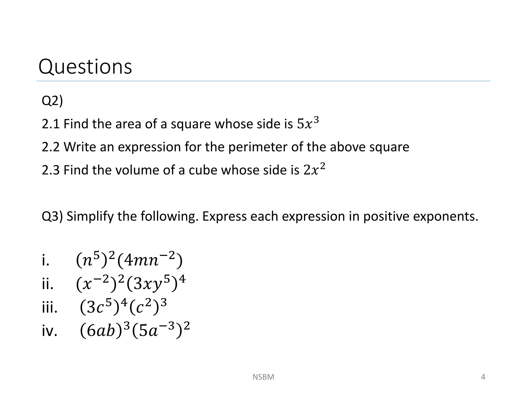 Questions
Q2)
2.1 Find the area of a square whose side is 5𝑥3
2.2 Write an expression for the perimeter of the above square
2.3 Find the volume of a cube whose side is 2𝑥2
Q3) Simplify the following. Express each expression in positive exponents.
i. 𝑛5 2(4𝑚𝑛−2)
ii. (𝑥−2)2 3𝑥𝑦5 4
iii. 3𝑐5 4
𝑐2 3
iv. 6𝑎𝑏 3 5𝑎−3 2
NSBM 4
 