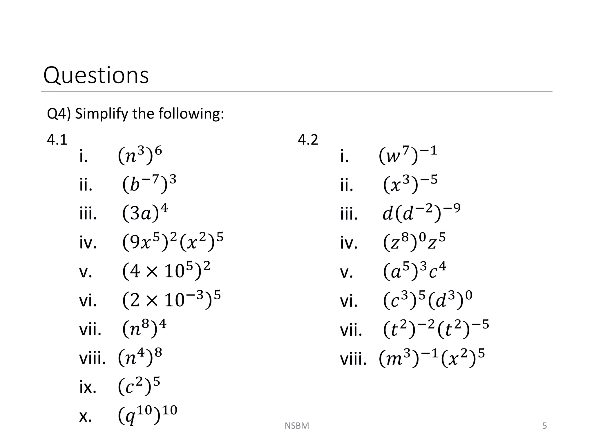 Questions
Q4) Simplify the following:
4.1 4.2
NSBM 5
i. 𝑛3 6
ii. 𝑏−7 3
iii. 3𝑎 4
iv. 9𝑥5 2 𝑥2 5
v. 4 × 105 2
vi. 2 × 10−3 5
vii. 𝑛8 4
viii. 𝑛4 8
ix. 𝑐2 5
x. 𝑞10 10
i. 𝑤7 −1
ii. 𝑥3 −5
iii. 𝑑 𝑑−2 −9
iv. 𝑧8 0
𝑧5
v. 𝑎5 3𝑐4
vi. 𝑐3 5 𝑑3 0
vii. 𝑡2 −2
𝑡2 −5
viii. 𝑚3 −1
𝑥2 5
 