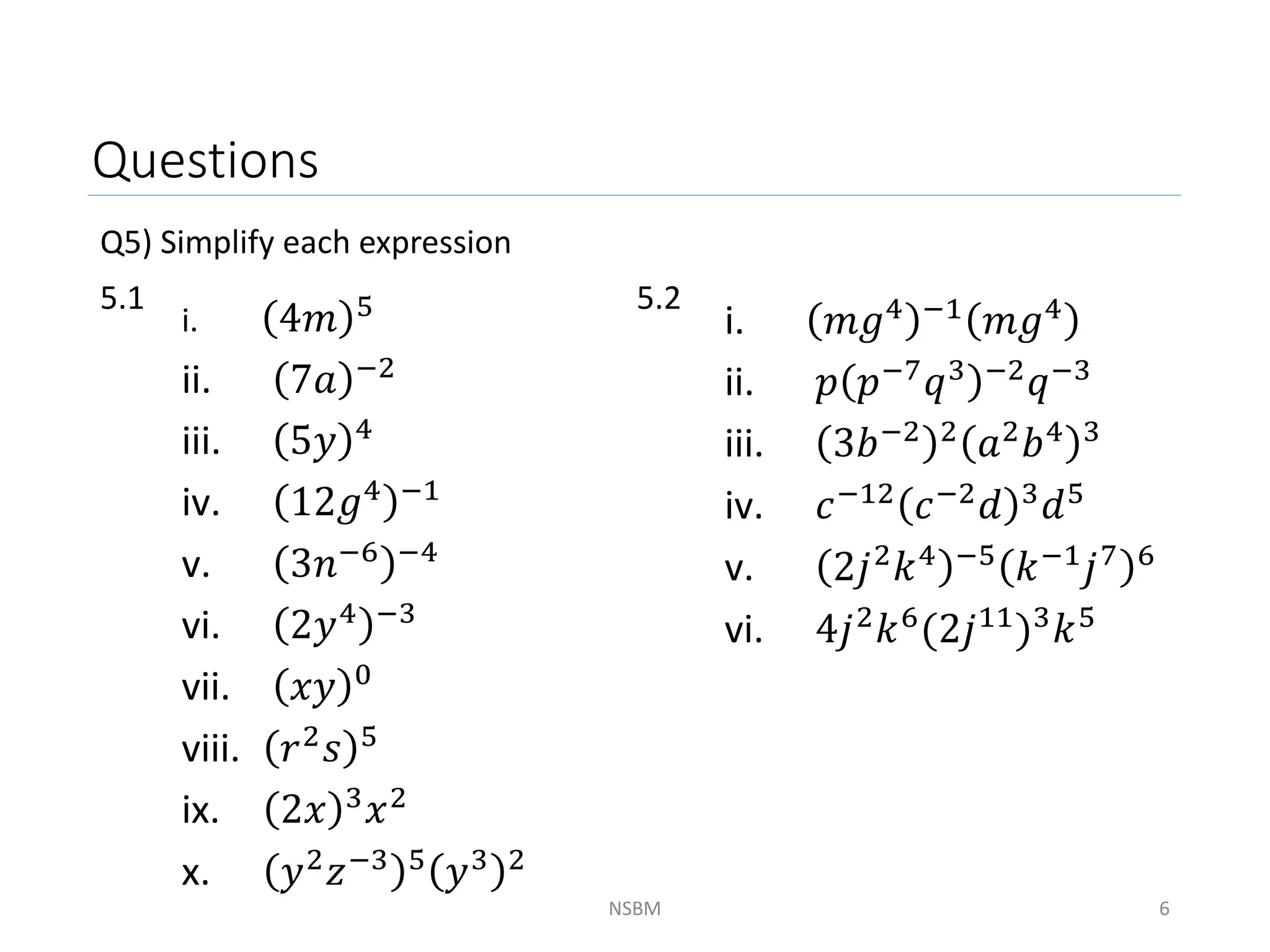 Questions
Q5) Simplify each expression
5.1 5.2
NSBM 6
i. 4𝑚 5
ii. 7𝑎 −2
iii. 5𝑦 4
iv. 12𝑔4 −1
v. 3𝑛−6 −4
vi. 2𝑦4 −3
vii. 𝑥𝑦 0
viii. 𝑟2
𝑠 5
ix. 2𝑥 3𝑥2
x. 𝑦2
𝑧−3 5
𝑦3 2
i. 𝑚𝑔4 −1 𝑚𝑔4
ii. 𝑝 𝑝−7
𝑞3 −2
𝑞−3
iii. 3𝑏−2 2
𝑎2
𝑏4 3
iv. 𝑐−12 𝑐−2𝑑 3𝑑5
v. 2𝑗2𝑘4 −5 𝑘−1𝑗7 6
vi. 4𝑗2
𝑘6
(2𝑗11
)3
𝑘5
 