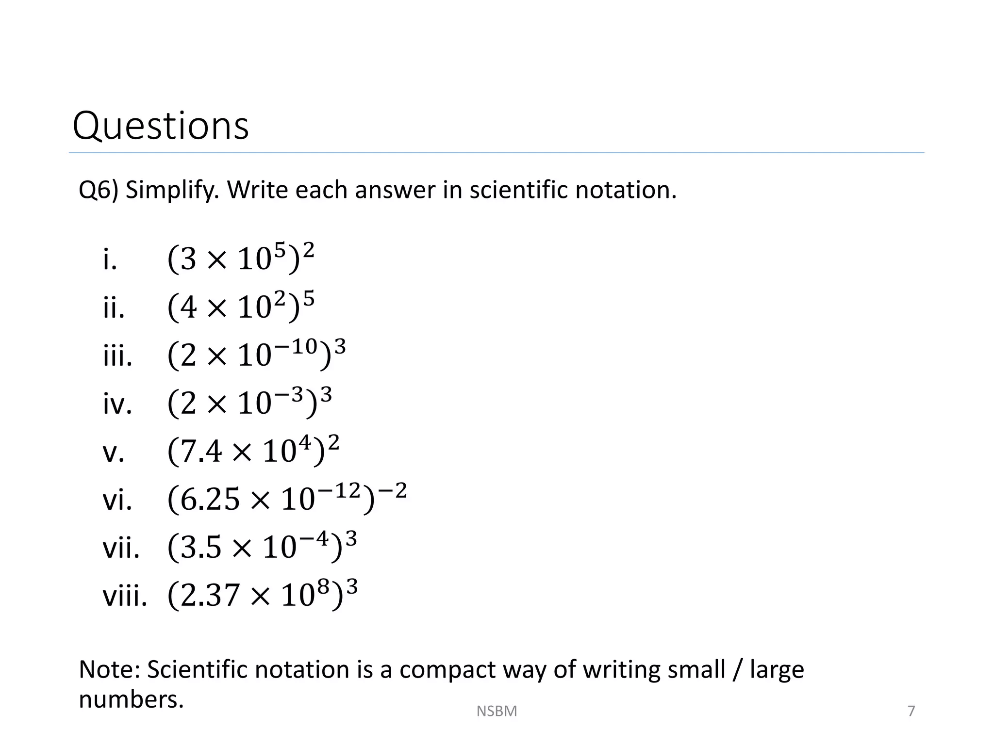 Questions
Q6) Simplify. Write each answer in scientific notation.
Note: Scientific notation is a compact way of writing small / large
numbers. NSBM 7
i. 3 × 105 2
ii. 4 × 102 5
iii. 2 × 10−10 3
iv. 2 × 10−3 3
v. 7.4 × 104 2
vi. 6.25 × 10−12 −2
vii. 3.5 × 10−4 3
viii. 2.37 × 108 3
 
