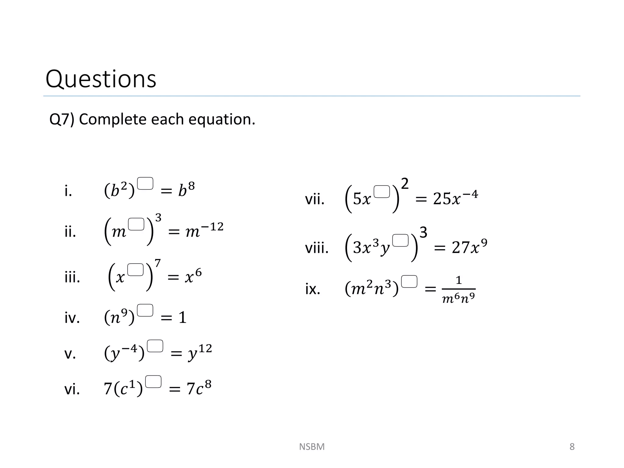 Questions
Q7) Complete each equation.
NSBM 8
i. 𝑏2  = 𝑏8
ii. 𝑚
3
= 𝑚−12
iii. 𝑥
7
= 𝑥6
iv. 𝑛9  = 1
v. 𝑦−4  = 𝑦12
vi. 7 𝑐1  = 7𝑐8
vii. 5𝑥
2
= 25𝑥−4
viii. 3𝑥3𝑦
3
= 27𝑥9
ix. 𝑚2𝑛3  =
1
𝑚6𝑛9
 
