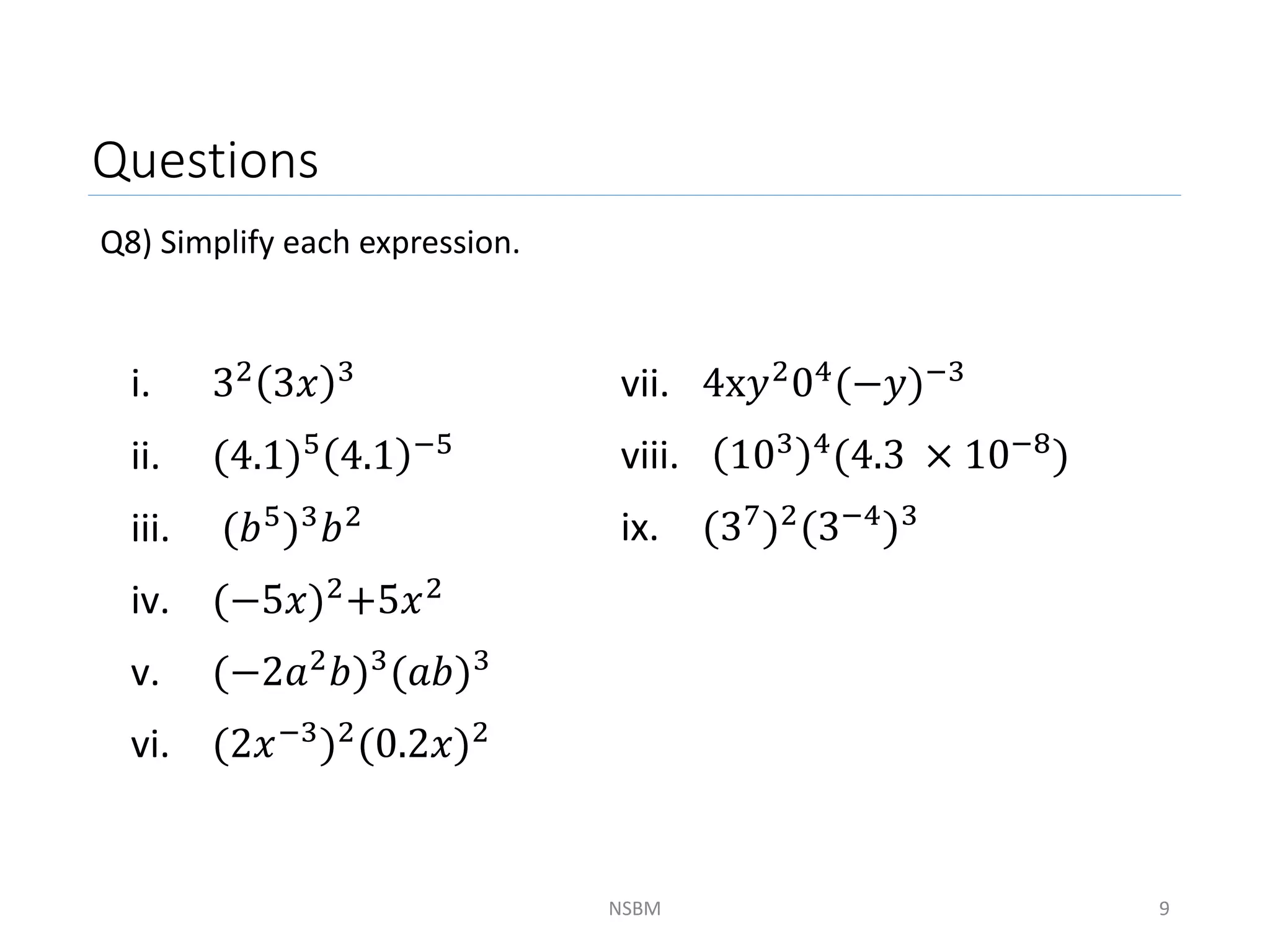 Questions
Q8) Simplify each expression.
NSBM 9
i. 32 3𝑥 3
ii. (4.1)5 4.1 −5
iii. (𝑏5)3𝑏2
iv. (−5𝑥)2
+5𝑥2
v. (−2𝑎2𝑏)3(𝑎𝑏)3
vi. (2𝑥−3)2(0.2𝑥)2
vii. 4x𝑦204(−𝑦)−3
viii. 103 4
(4.3 × 10−8
)
ix. (37)2(3−4)3
 