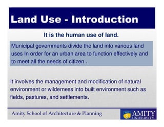 Amity School of Architecture & Planning
It is the human use of land.
Land Use - Introduction
It involves the management and modification of natural
environment or wilderness into built environment such as
fields, pastures, and settlements.
Municipal governments divide the land into various land
uses In order for an urban area to function effectively and
to meet all the needs of citizen .
 