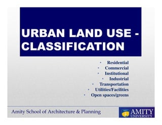 Amity School of Architecture & Planning
URBAN LAND USE -
CLASSIFICATION
• Residential
• Commercial
• Institutional
• Industrial
• Transportation
• Utilities/Facilities
• Open spaces/greens
 