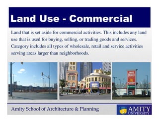 Amity School of Architecture & Planning
Land that is set aside for commercial activities. This includes any land
use that is used for buying, selling, or trading goods and services.
Category includes all types of wholesale, retail and service activities
serving areas larger than neighborhoods.
Land Use - Commercial
 