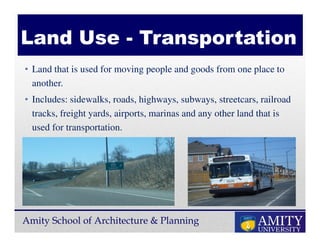 Amity School of Architecture & Planning
• Land that is used for moving people and goods from one place to
another.
• Includes: sidewalks, roads, highways, subways, streetcars, railroad
tracks, freight yards, airports, marinas and any other land that is
used for transportation.
Land Use - Transportation
 