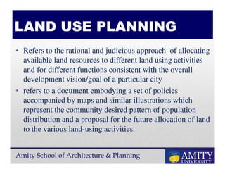 Amity School of Architecture & Planning
LAND USE PLANNING
• Refers to the rational and judicious approach of allocating
available land resources to different land using activities
and for different functions consistent with the overall
development vision/goal of a particular city
• refers to a document embodying a set of policies
accompanied by maps and similar illustrations which
represent the community desired pattern of population
distribution and a proposal for the future allocation of land
to the various land-using activities.
 