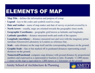 Amity School of Architecture & Planning
ELEMENTS OF MAP
• Map Title – defines the information and purpose of a map.
• Legend – key to the codes and symbols used in a map.
• Date and Author – name of map maker and date of survey or period covered by it.
• North Arrow – usually, maps are oriented towards the geographic (true) north.
• Geographic Coordinates – geographic grid known as latitudes and longitudes.
• Latitude (parallels) – distance measured north and south of the equator.
• Longitude (meridians) – distance measured east and west with the imaginary prime
meridian (Greenwich Laboratory in London) as reference line.
• Scale – ratio distance on the map itself and the corresponding distance on the ground.
• Graphic Scale – line or bar marked off in graduated distances representing actual
distances on the ground.
• Numerical/Functional- compares map distance with ground distance by proportional
numbers and expressed as a representative fraction or ratio. Example: 1:1,000 means
1 meter on the map is equivalent to 1,000 meters or 1 kilometer on the ground.
 