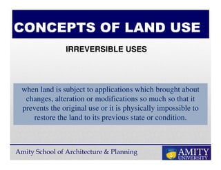 Amity School of Architecture & Planning
CONCEPTS OF LAND USE
when land is subject to applications which brought about
changes, alteration or modifications so much so that it
prevents the original use or it is physically impossible to
restore the land to its previous state or condition.
IRREVERSIBLE USES
 
