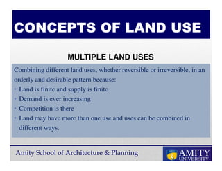 Amity School of Architecture & Planning
CONCEPTS OF LAND USE
Combining different land uses, whether reversible or irreversible, in an
orderly and desirable pattern because:
• Land is finite and supply is finite
• Demand is ever increasing
• Competition is there
• Land may have more than one use and uses can be combined in
different ways.
MULTIPLE LAND USES
 