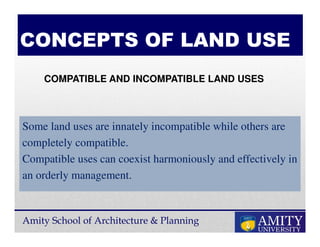Amity School of Architecture & Planning
CONCEPTS OF LAND USE
Some land uses are innately incompatible while others are
completely compatible.
Compatible uses can coexist harmoniously and effectively in
an orderly management.
COMPATIBLE AND INCOMPATIBLE LAND USES
 