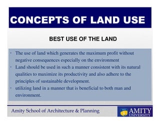 Amity School of Architecture & Planning
CONCEPTS OF LAND USE
• The use of land which generates the maximum profit without
negative consequences especially on the environment
• Land should be used in such a manner consistent with its natural
qualities to maximize its productivity and also adhere to the
principles of sustainable development.
• utilizing land in a manner that is beneficial to both man and
environment.
BEST USE OF THE LAND
 