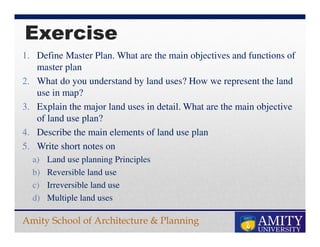Amity School of Architecture & Planning
Exercise
1. Define Master Plan. What are the main objectives and functions of
master plan
2. What do you understand by land uses? How we represent the land
use in map?
3. Explain the major land uses in detail. What are the main objective
of land use plan?
4. Describe the main elements of land use plan
5. Write short notes on
a) Land use planning Principles
b) Reversible land use
c) Irreversible land use
d) Multiple land uses
 