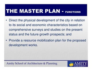 Amity School of Architecture & Planning
• Direct the physical development of the city in relation
to its social and economic characteristics based on
comprehensive surveys and studies on the present
status and the future growth prospects; and
• Provide a resource mobilization plan for the proposed
development works.
THE MASTER PLAN - FUNCTIONS
 