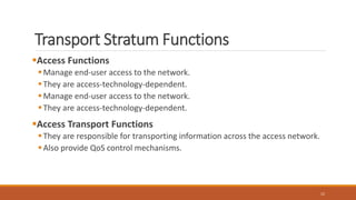 Transport Stratum Functions
Access Functions
Manage end-user access to the network.
They are access-technology-dependent.
Manage end-user access to the network.
They are access-technology-dependent.
Access Transport Functions
They are responsible for transporting information across the access network.
Also provide QoS control mechanisms.
12
 