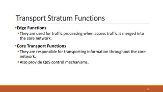 Transport Stratum Functions
Edge Functions
They are used for traffic processing when access traffic is merged into
the core network.
Core Transport Functions
They are responsible for transporting information throughout the core
network.
Also provide QoS control mechanisms.
13
 