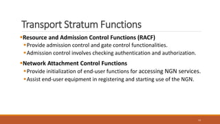 Transport Stratum Functions
Resource and Admission Control Functions (RACF)
Provide admission control and gate control functionalities.
Admission control involves checking authentication and authorization.
Network Attachment Control Functions
Provide initialization of end-user functions for accessing NGN services.
Assist end-user equipment in registering and starting use of the NGN.
14
 