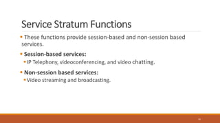 Service Stratum Functions
 These functions provide session-based and non-session based
services.
 Session-based services:
IP Telephony, videoconferencing, and video chatting.
 Non-session based services:
Video streaming and broadcasting.
16
 