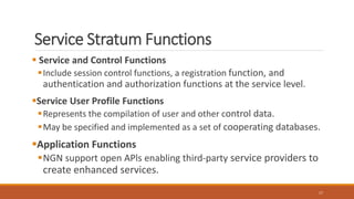 Service Stratum Functions
 Service and Control Functions
Include session control functions, a registration function, and
authentication and authorization functions at the service level.
Service User Profile Functions
Represents the compilation of user and other control data.
May be specified and implemented as a set of cooperating databases.
Application Functions
NGN support open APls enabling third-party service providers to
create enhanced services.
17
 