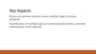 Key Aspects
Access to common services across multiple types of access
networks.
Coordination of multiple types of communications from a common
control point in the network.
5
 
