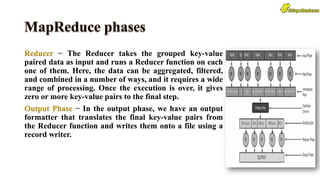 Reducer − The Reducer takes the grouped key-value
paired data as input and runs a Reducer function on each
one of them. Here, the data can be aggregated, filtered,
and combined in a number of ways, and it requires a wide
range of processing. Once the execution is over, it gives
zero or more key-value pairs to the final step.
Output Phase − In the output phase, we have an output
formatter that translates the final key-value pairs from
the Reducer function and writes them onto a file using a
record writer.
 