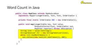 Word Count in Java
public class MapClass extends MapReduceBase
implements Mapper<LongWritable, Text, Text, IntWritable> {
private final static IntWritable ONE = new IntWritable(1);
public void map(LongWritable key, Text value,
OutputCollector<Text, IntWritable> out,
Reporter reporter) throws IOException {
String line = value.toString();
StringTokenizer itr = new StringTokenizer(line);
while (itr.hasMoreTokens()) {
out.collect(new text(itr.nextToken()), ONE);
}
}
}
 