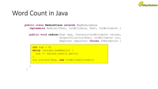 public class ReduceClass extends MapReduceBase
implements Reducer<Text, IntWritable, Text, IntWritable> {
public void reduce(Text key, Iterator<IntWritable> values,
OutputCollector<Text, IntWritable> out,
Reporter reporter) throws IOException {
int sum = 0;
while (values.hasNext()) {
sum += values.next().get();
}
out.collect(key, new IntWritable(sum));
}
}
Word Count in Java
 