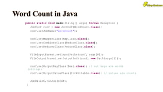 public static void main(String[] args) throws Exception {
JobConf conf = new JobConf(WordCount.class);
conf.setJobName("wordcount");
conf.setMapperClass(MapClass.class);
conf.setCombinerClass(ReduceClass.class);
conf.setReducerClass(ReduceClass.class);
FileInputFormat.setInputPaths(conf, args[0]);
FileOutputFormat.setOutputPath(conf, new Path(args[1]));
conf.setOutputKeyClass(Text.class); // out keys are words
(strings)
conf.setOutputValueClass(IntWritable.class); // values are counts
JobClient.runJob(conf);
}
 