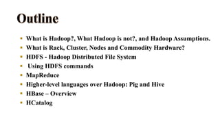 What is Hadoop?, What Hadoop is not?, and Hadoop Assumptions.
 What is Rack, Cluster, Nodes and Commodity Hardware?
 HDFS - Hadoop Distributed File System
 Using HDFS commands
 MapReduce
 Higher-level languages over Hadoop: Pig and Hive
 HBase – Overview
 HCatalog
 