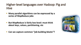  Many parallel algorithms can be expressed by a
series of MapReduce jobs
 But MapReduce is fairly low-level: must think
about keys, values, partitioning, etc
 Can we capture common “job building blocks”?
 