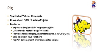  Started at Yahoo! Research
 Runs about 30% of Yahoo!’s jobs
 Features:
• Expresses sequences of MapReduce jobs
• Data model: nested “bags” of items
• Provides relational (SQL) operators (JOIN, GROUP BY, etc)
• Easy to plug in Java functions
• Pig Pen development environment for Eclipse
 