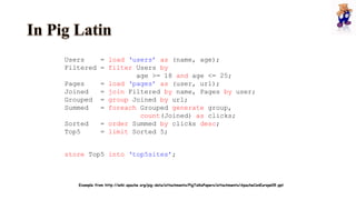 Users = load ‘users’ as (name, age);
Filtered = filter Users by
age >= 18 and age <= 25;
Pages = load ‘pages’ as (user, url);
Joined = join Filtered by name, Pages by user;
Grouped = group Joined by url;
Summed = foreach Grouped generate group,
count(Joined) as clicks;
Sorted = order Summed by clicks desc;
Top5 = limit Sorted 5;
store Top5 into ‘top5sites’;
Example from http://wiki.apache.org/pig-data/attachments/PigTalksPapers/attachments/ApacheConEurope09.ppt
 