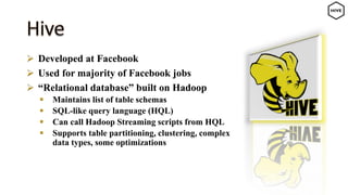  Developed at Facebook
 Used for majority of Facebook jobs
 “Relational database” built on Hadoop
 Maintains list of table schemas
 SQL-like query language (HQL)
 Can call Hadoop Streaming scripts from HQL
 Supports table partitioning, clustering, complex
data types, some optimizations
 