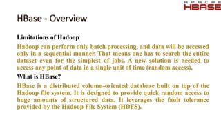 Limitations of Hadoop
Hadoop can perform only batch processing, and data will be accessed
only in a sequential manner. That means one has to search the entire
dataset even for the simplest of jobs. A new solution is needed to
access any point of data in a single unit of time (random access).
What is HBase?
HBase is a distributed column-oriented database built on top of the
Hadoop file system. It is designed to provide quick random access to
huge amounts of structured data. It leverages the fault tolerance
provided by the Hadoop File System (HDFS).
 