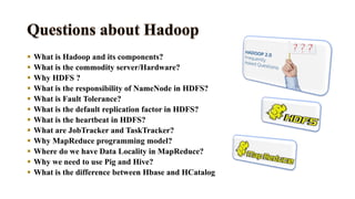  What is Hadoop and its components?
 What is the commodity server/Hardware?
 Why HDFS ?
 What is the responsibility of NameNode in HDFS?
 What is Fault Tolerance?
 What is the default replication factor in HDFS?
 What is the heartbeat in HDFS?
 What are JobTracker and TaskTracker?
 Why MapReduce programming model?
 Where do we have Data Locality in MapReduce?
 Why we need to use Pig and Hive?
 What is the difference between Hbase and HCatalog
 