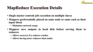 • Single master controls job execution on multiple slaves
• Mappers preferentially placed on same node or same rack as their
input block
• Minimizes network usage
• Mappers save outputs to local disk before serving them to
reducers
• Allows recovery if a reducer crashes
• Allows having more reducers than nodes
 