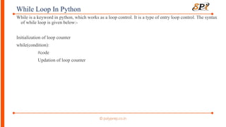 While Loop In Python
While is a keyword in python, which works as a loop control. It is a type of entry loop control. The syntax
of while loop is given below:-
Initialization of loop counter
while(condition):
#code
Updation of loop counter
 