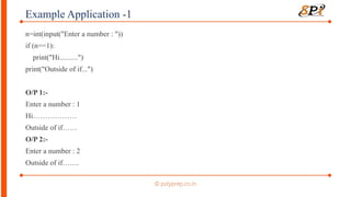 Example Application -1
n=int(input("Enter a number : "))
if (n==1):
print("Hi..........")
print("Outside of if...")
O/P 1:-
Enter a number : 1
Hi………………
Outside of if……
O/P 2:-
Enter a number : 2
Outside of if…….
 