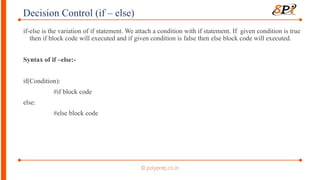 Decision Control (if – else)
if-else is the variation of if statement. We attach a condition with if statement. If given condition is true
then if block code will executed and if given condition is false then else block code will executed.
Syntax of if –else:-
if(Condition):
#if block code
else:
#else block code
 