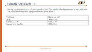 Example Application - 4
Develop a program in java to calculate electricity bill. Take number of units consumed by user and based
on units calculate the bill. The parameters are given below:-
Unit range Charge per unit
1-150 2.40 Rs./Unit
For next 151-300 3.00 Rs./Unit
For next more than 300 3.20Rs./Unit
 