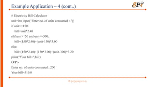 Example Application – 4 (cont..)
# Electricity Bill Calculator
unit=int(input("Enter no. of units consumed : "))
if unit<=150:
bill=unit*2.40
elif unit>150 and unit<=300:
bill=(150*2.40)+(unit-150)*3.00
else:
bill=(150*2.40)+(150*3.00)+(unit-300)*3.20
print("Your bill=",bill)
O/P:-
Enter no. of units consumed : 200
Your bill=510.0
 