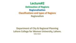 Lecture#2
Delineation of Regions
Regionalization
Classifications and types of Regions
Regionalism
Department of City & Regional Planning
Lahore College for Women University, Lahore.
Saba Islam
 