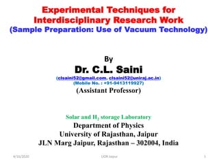 Experimental Techniques for
Interdisciplinary Research Work
(Sample Preparation: Use of Vacuum Technology)
By
Dr. C.L. Saini
(clsaini52@gmail.com, clsaini52@uniraj.ac.in)
(Mobile No. : +91-9413119927)
(Assistant Professor)
Solar and H2 storage Laboratory
Department of Physics
University of Rajasthan, Jaipur
JLN Marg Jaipur, Rajasthan – 302004, India
4/16/2020 1UOR Jaipur
 