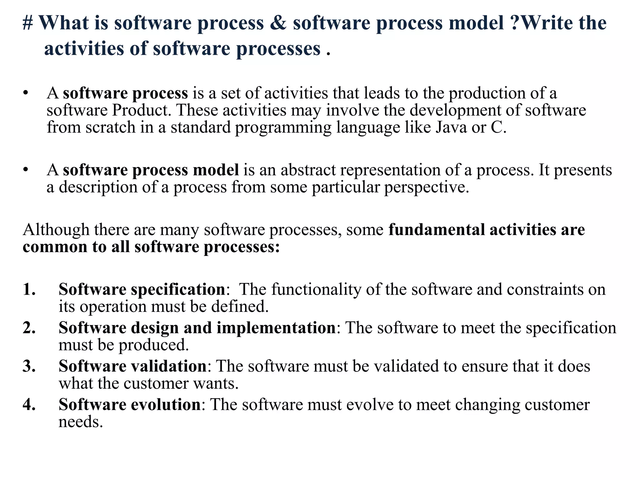 # What is software process & software process model ?Write the
activities of software processes .
• A software process is a set of activities that leads to the production of a
software Product. These activities may involve the development of software
from scratch in a standard programming language like Java or C.
• A software process model is an abstract representation of a process. It presents
a description of a process from some particular perspective.
Although there are many software processes, some fundamental activities are
common to all software processes:
1. Software specification: The functionality of the software and constraints on
its operation must be defined.
2. Software design and implementation: The software to meet the specification
must be produced.
3. Software validation: The software must be validated to ensure that it does
what the customer wants.
4. Software evolution: The software must evolve to meet changing customer
needs.
 